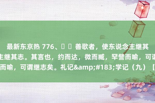 最新东京热 776、​​善歌者，使东说念主继其声；善教者，使东说念主继其志。其言也，约而达，微而臧，罕譬而喻，可谓继志矣。礼记&#183;学记（九）【先秦】乐正克