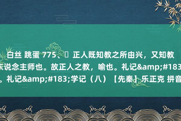 白丝 跳蛋 775、​正人既知教之所由兴，又知教之所由废，然后不错为东说念主师也。故正人之教，喻也。礼记&#183;学记（八）【先秦】乐正克 拼音版