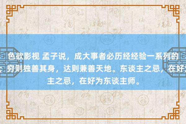 色欲影视 孟子说，成大事者必历经经验一系列的灾荒和考验；穷则独善其身，达则兼善天地。东谈主之忌，在好为东谈主师。
