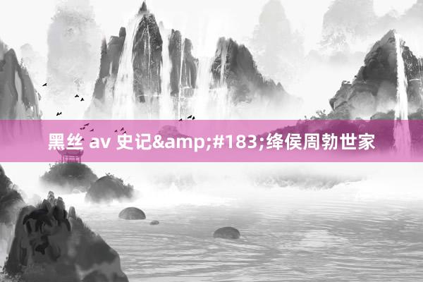 黑丝 av 史记&#183;绛侯周勃世家
