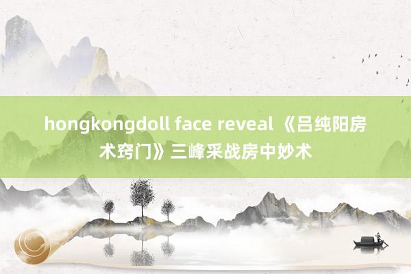 hongkongdoll face reveal 《吕纯阳房术窍门》三峰采战房中妙术