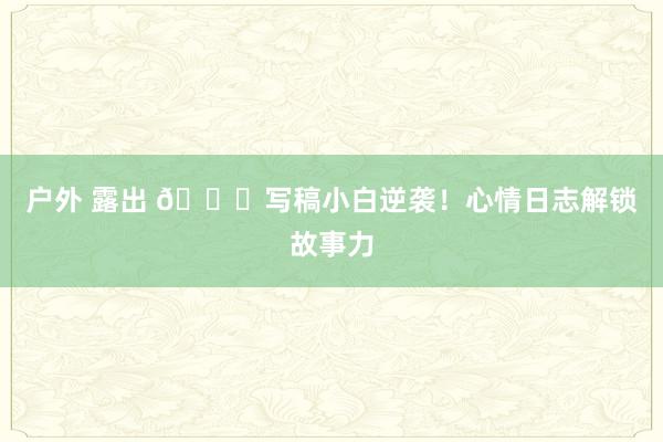 户外 露出 📝写稿小白逆袭！心情日志解锁故事力