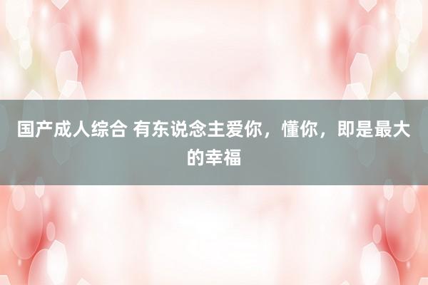 国产成人综合 有东说念主爱你，懂你，即是最大的幸福
