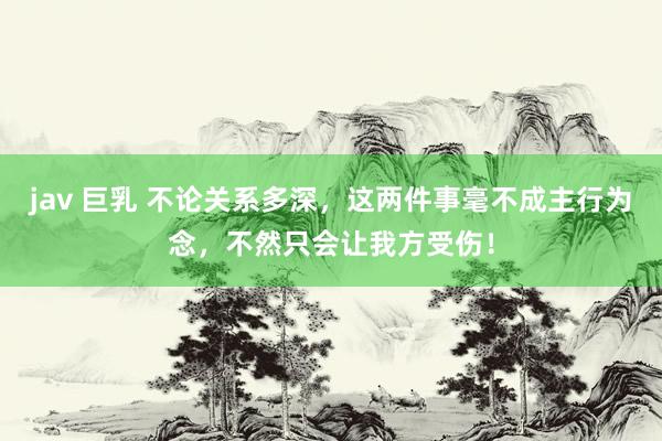 jav 巨乳 不论关系多深，这两件事毫不成主行为念，不然只会让我方受伤！