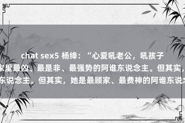 chat sex5 杨绛：“心爱吼老公，吼孩子的女东说念主，看上去是家里最凶、最是非、最强势的阿谁东说念主。但其实，她是最顾家、最费神的阿谁东说念主！”