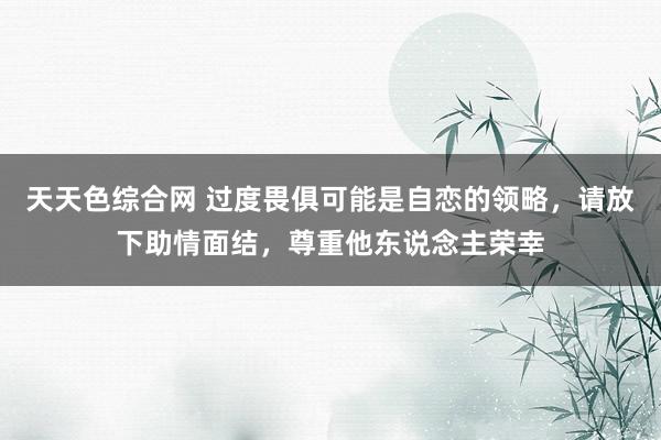天天色综合网 过度畏俱可能是自恋的领略，请放下助情面结，尊重他东说念主荣幸