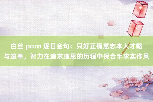 白丝 porn 逐日金句:只好正确意志本人才略与竣事,智力在追求理思的历程中保合手求实作风