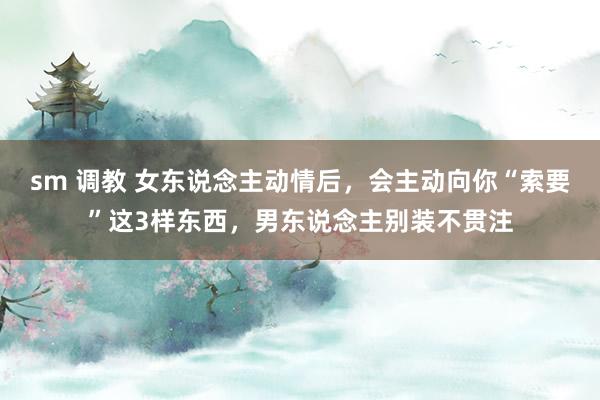 sm 调教 女东说念主动情后，会主动向你“索要”这3样东西，男东说念主别装不贯注