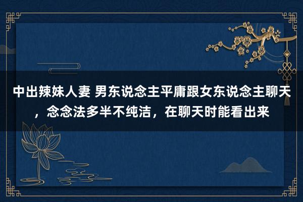 中出辣妹人妻 男东说念主平庸跟女东说念主聊天，念念法多半不纯洁，在聊天时能看出来