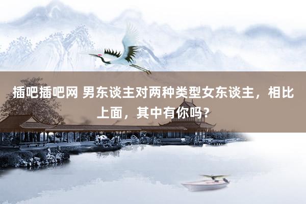 插吧插吧网 男东谈主对两种类型女东谈主，相比上面，其中有你吗？