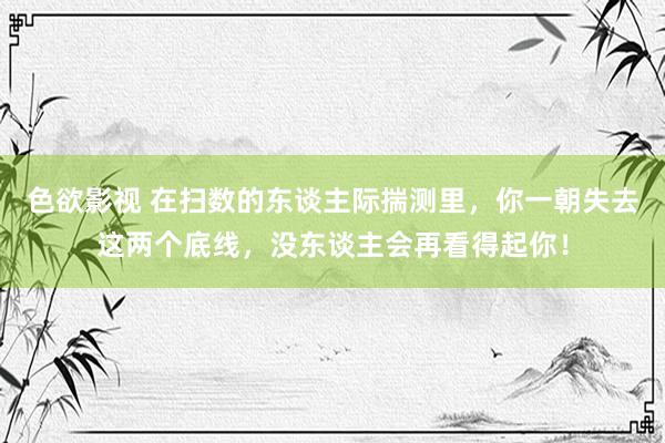 色欲影视 在扫数的东谈主际揣测里，你一朝失去这两个底线，没东谈主会再看得起你！