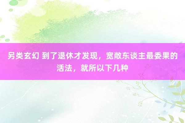 另类玄幻 到了退休才发现，宽敞东谈主最委果的活法，就所以下几种