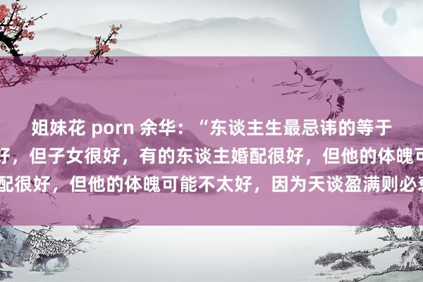 姐妹花 porn 余华：“东谈主生最忌讳的等于圆满，有的东谈主婚配不好，但子女很好，有的东谈主婚配很好，但他的体魄可能不太好，因为天谈盈满则必衰。”