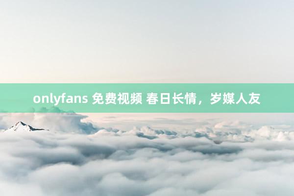onlyfans 免费视频 春日长情，岁媒人友