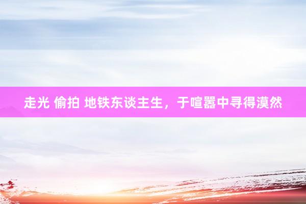 走光 偷拍 地铁东谈主生，于喧嚣中寻得漠然
