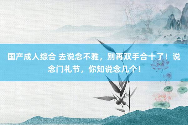 国产成人综合 去说念不雅，别再双手合十了！说念门礼节，你知说念几个！