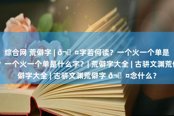 综合网 荒僻字 | 𬊤字若何读？一个火一个单是什么意旨深嗜深嗜？一个火一个单是什么字？| 荒僻字大全 | 古骈文渊荒僻字 𬊤念什么？