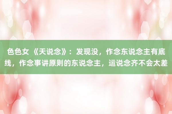 色色女 《天说念》：发现没，作念东说念主有底线，作念事讲原则的东说念主，运说念齐不会太差