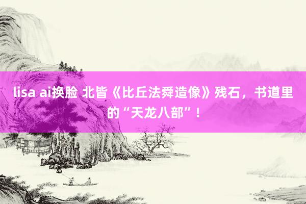lisa ai换脸 北皆《比丘法舜造像》残石，书道里的“天龙八部”！