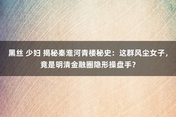 黑丝 少妇 揭秘秦淮河青楼秘史：这群风尘女子，竟是明清金融圈隐形操盘手？