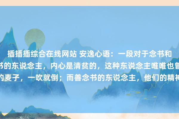 插插插综合在线网站 安逸心语:一段对于念书和不念书的划分:“不念书的东说念主,内心是清贫的,这种东说念主唯唯也曾历低谷,就会如风中的麦子,一吹就倒;而善念书的东说念主,他们的精神宇宙就像一棵屹立的树,在绝境中也能开出一朵高雅的花。”...