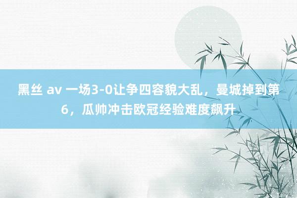 黑丝 av 一场3-0让争四容貌大乱，曼城掉到第6，瓜帅冲击欧冠经验难度飙升