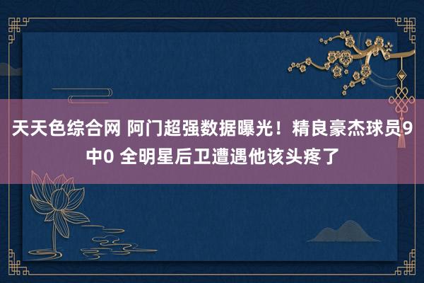 天天色综合网 阿门超强数据曝光！精良豪杰球员9中0 全明星后卫遭遇他该头疼了