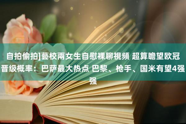 自拍偷拍]藝校兩女生自慰裸聊視頻 超算瞻望欧冠晋级概率：巴萨最大热点 巴黎、枪手、国米有望4强