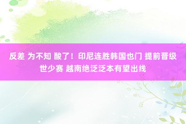 反差 为不知 酸了！印尼连胜韩国也门 提前晋级世少赛 越南绝泛泛本有望出线