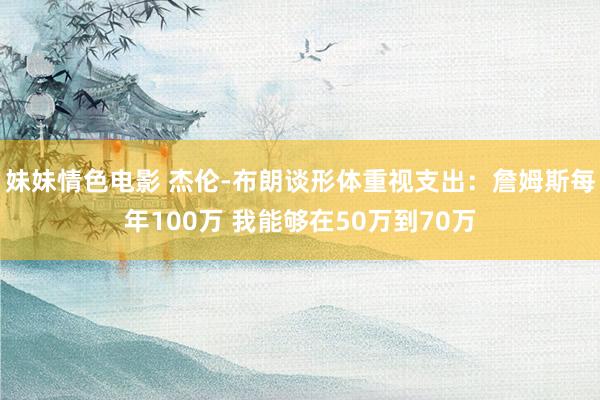 妹妹情色电影 杰伦-布朗谈形体重视支出：詹姆斯每年100万 我能够在50万到70万