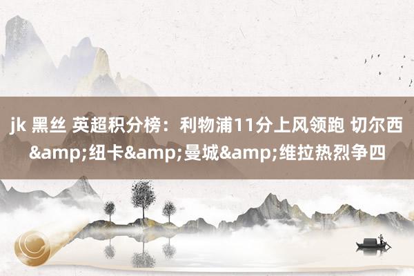 jk 黑丝 英超积分榜：利物浦11分上风领跑 切尔西&纽卡&曼城&维拉热烈争四
