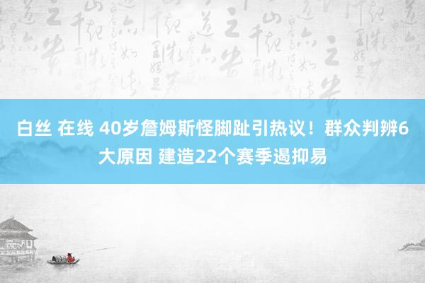 白丝 在线 40岁詹姆斯怪脚趾引热议！群众判辨6大原因 建造22个赛季遏抑易