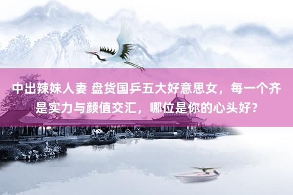 中出辣妹人妻 盘货国乒五大好意思女，每一个齐是实力与颜值交汇，哪位是你的心头好？