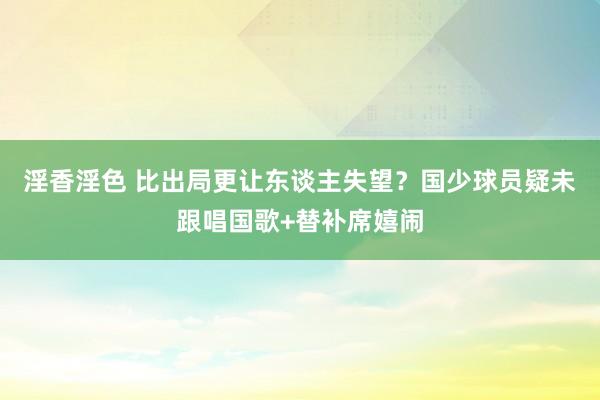 淫香淫色 比出局更让东谈主失望？国少球员疑未跟唱国歌+替补席嬉闹