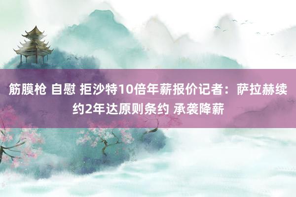 筋膜枪 自慰 拒沙特10倍年薪报价记者：萨拉赫续约2年达原则条约 承袭降薪