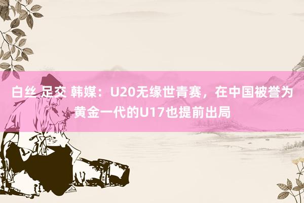 白丝 足交 韩媒：U20无缘世青赛，在中国被誉为黄金一代的U17也提前出局