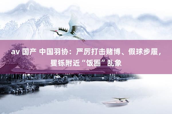 av 国产 中国羽协：严厉打击赌博、假球步履，矍铄附近“饭圈”乱象