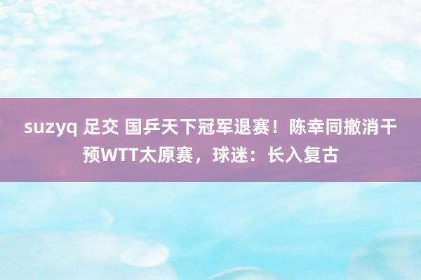 suzyq 足交 国乒天下冠军退赛！陈幸同撤消干预WTT太原赛，球迷：长入复古