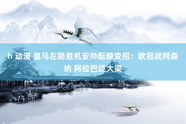 h 动漫 皇马左路危机安帅酝酿变招：欧冠战阿森纳 阿拉巴挑大梁