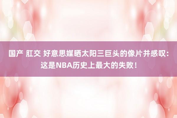 国产 肛交 好意思媒晒太阳三巨头的像片并感叹：这是NBA历史上最大的失败！
